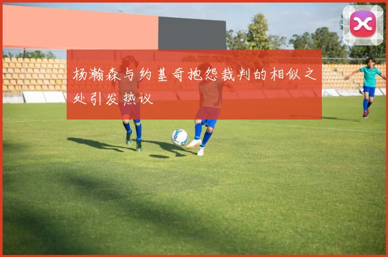 杨瀚森与约基奇抱怨裁判的相似之处引发热议