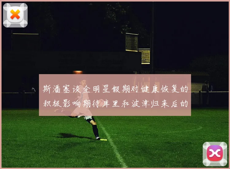 斯潘塞谈全明星假期对健康恢复的积极影响期待库里和波津归来后的全新面貌