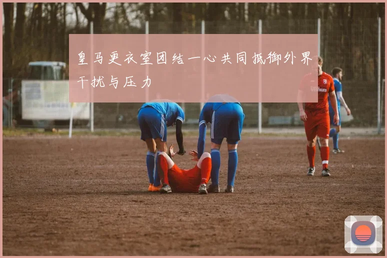 皇马更衣室团结一心共同抵御外界干扰与压力