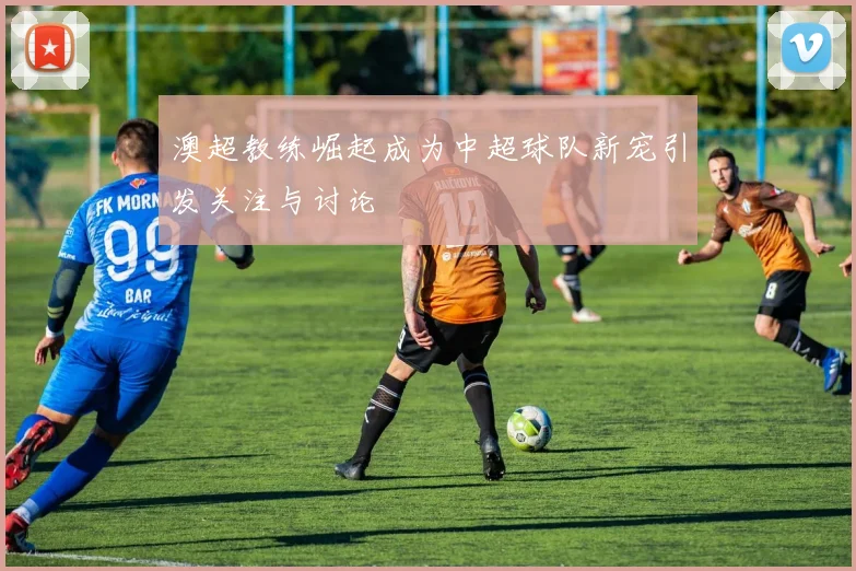 澳超教练崛起成为中超球队新宠引发关注与讨论