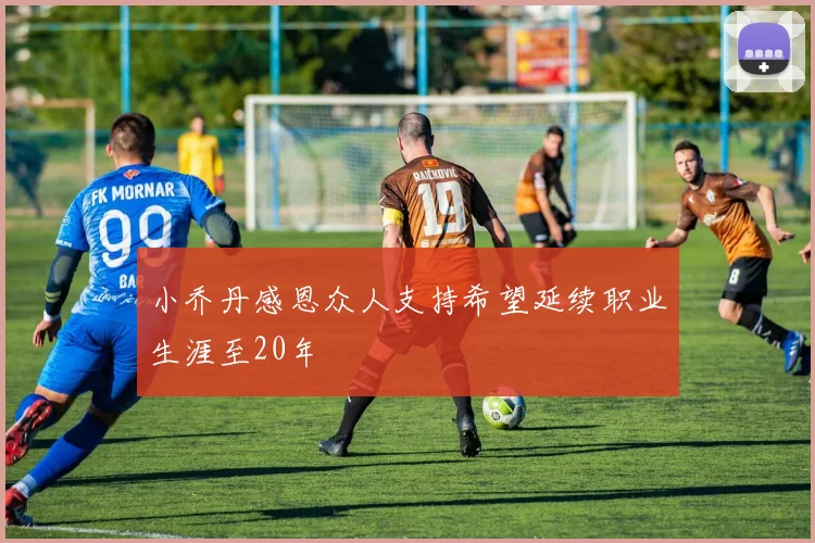 小乔丹感恩众人支持希望延续职业生涯至20年