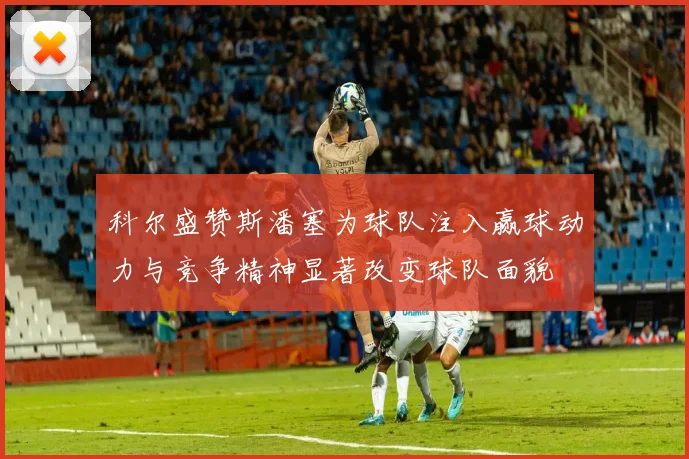 科尔盛赞斯潘塞为球队注入赢球动力与竞争精神显著改变球队面貌