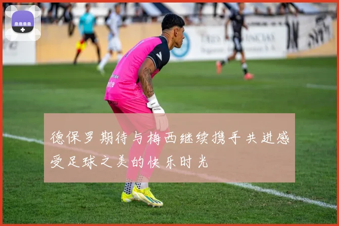 德保罗期待与梅西继续携手共进感受足球之美的快乐时光