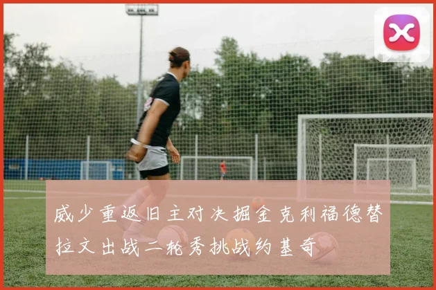 威少重返旧主对决掘金克利福德替拉文出战二轮秀挑战约基奇