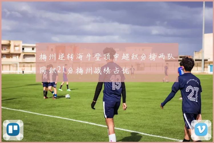 梅州逆转海牛登顶中超积分榜两队同积21分梅州战绩占优