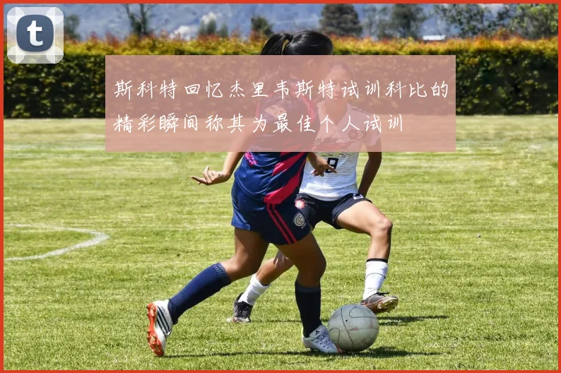 斯科特回忆杰里韦斯特试训科比的精彩瞬间称其为最佳个人试训
