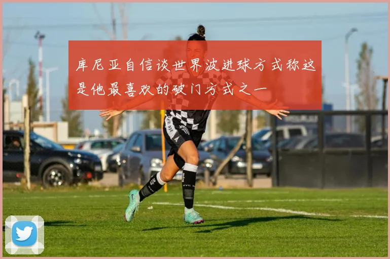 库尼亚自信谈世界波进球方式称这是他最喜欢的破门方式之一