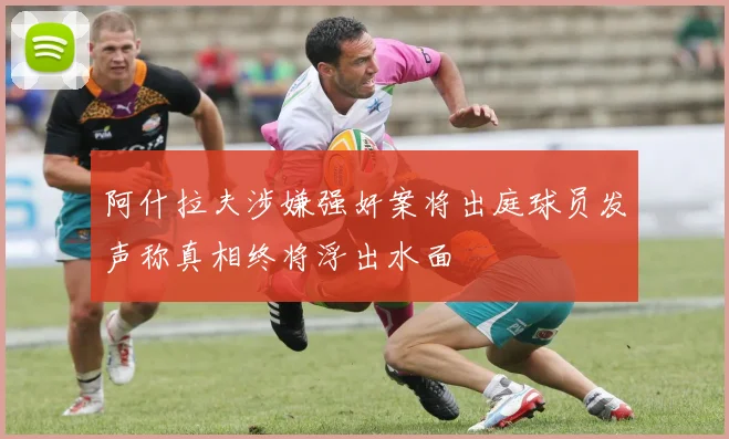 阿什拉夫涉嫌强奸案将出庭球员发声称真相终将浮出水面