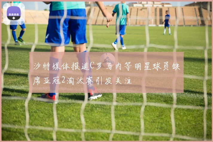 沙特媒体报道C罗马内等明星球员缺席亚冠2淘汰赛引发关注