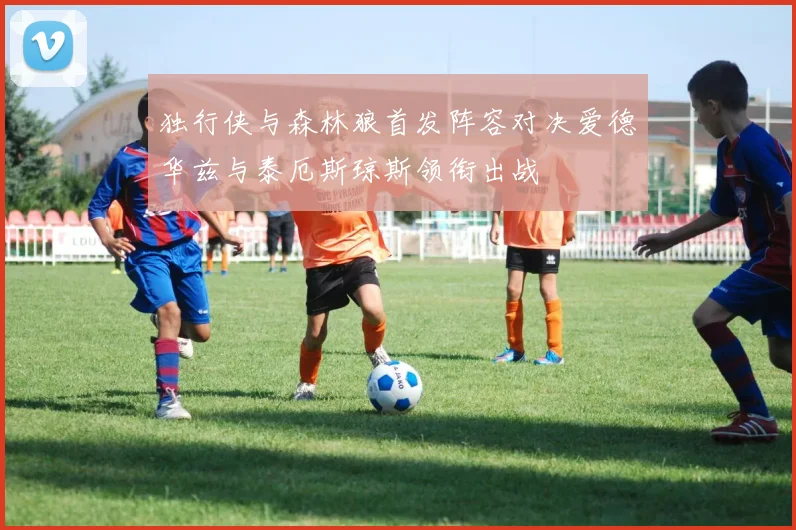 独行侠与森林狼首发阵容对决爱德华兹与泰厄斯琼斯领衔出战