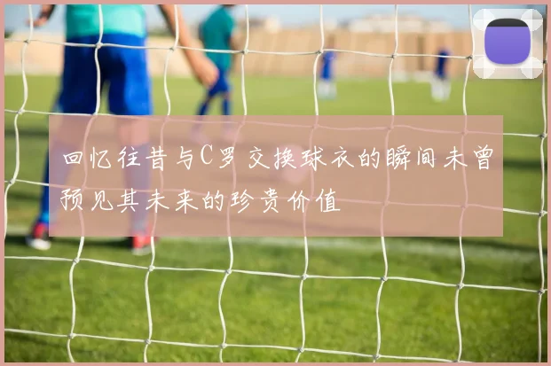 回忆往昔与C罗交换球衣的瞬间未曾预见其未来的珍贵价值