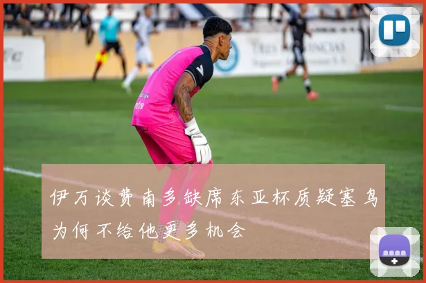 伊万谈费南多缺席东亚杯质疑塞鸟为何不给他更多机会