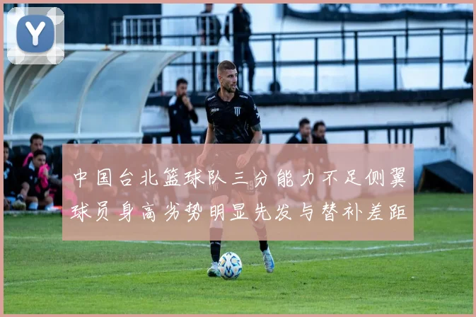 中国台北篮球队三分能力不足侧翼球员身高劣势明显先发与替补差距显著